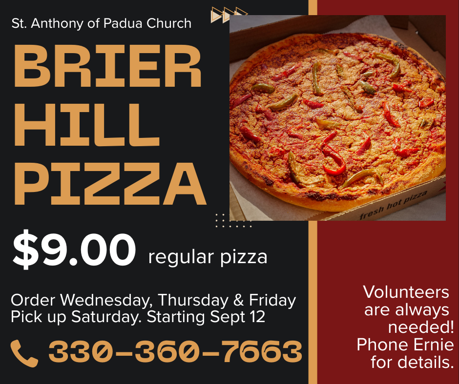 St. Anthony of Padua Church BRIER HILL PIZZA. $9/regular pizza. ORDER Wednesday-Friday PICKUP Saturday beginning Sept 12. CALL 330-360-7663. Volunteers needed and welcome! Ask for Ernie for details.