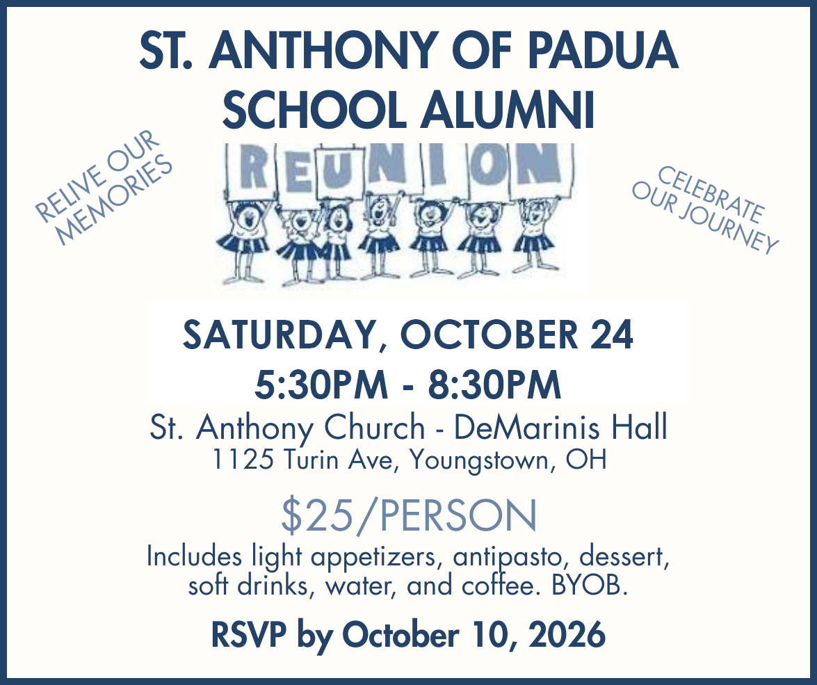 St. Anthony of Padua School Alumni Reunion SATURDAY, OCT 25, 2026 from 5:30pm-8:30pm at St. Anthony Church (DeMarinis Hall) at 1125 Turin Avenue in Youngstown. Just $25/person. RSVP by Oct. 10th.